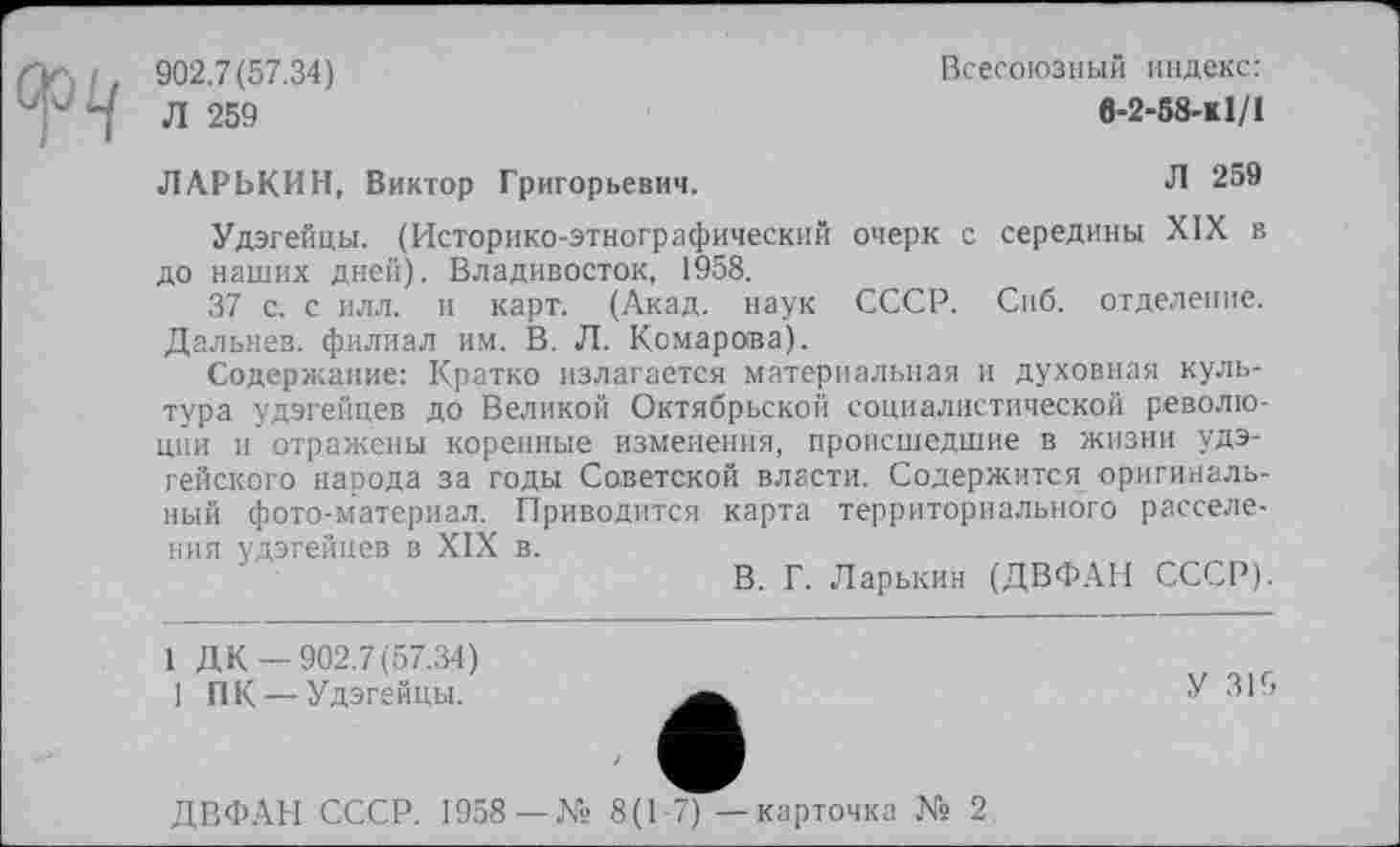 ﻿
902.7(57.34)	Всесоюзный индекс:
Л 259	в-2-58-к1/1
ЛАРЬКИН, Виктор Григорьевич.	Л 259
Удэгейцы. (Историко-этнографический очерк с середины XIX в до наших дней). Владивосток, 1958.
37 с. с илл. и карт. (Акад, наук СССР. Сиб. отделение. Дальнев. филиал им. В. Л. Комарова).
Содержание: Кратко излагается материальная и духовная культура удэгейцев до Великой Октябрьской социалистической революции и отражены коренные изменения, происшедшие в жизни удэгейского народа за годы Советской власти. Содержится оригинальный фото-материал. Приводится карта территориального расселения удэгейцев в XIX в.
В. Г. Ларькин (ДВФАН СССР).
1 Д К —902.7(57.34)
1 ПК — Удэгейцы.
У ЗИ
ДВФАН СССР. 1958 —№ 8(1-7) — карточка № 2